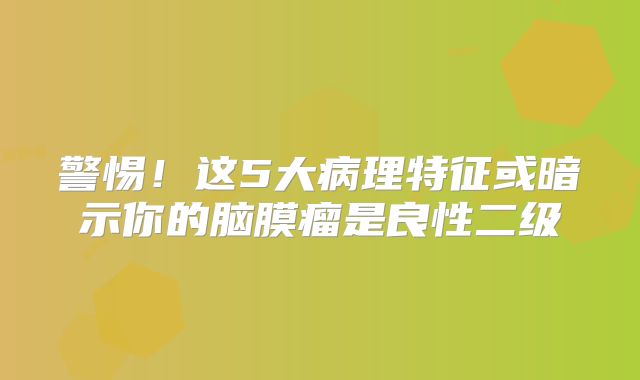 警惕！这5大病理特征或暗示你的脑膜瘤是良性二级