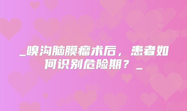 _嗅沟脑膜瘤术后，患者如何识别危险期？_