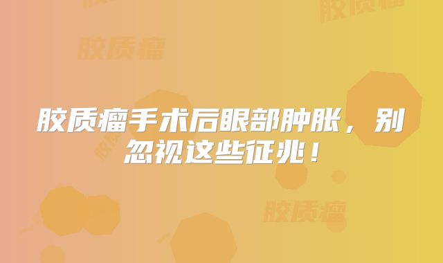 胶质瘤手术后眼部肿胀，别忽视这些征兆！