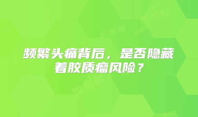 频繁头痛背后，是否隐藏着胶质瘤风险？