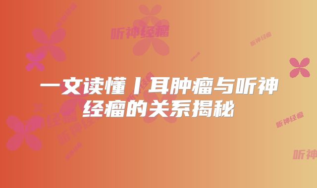 一文读懂丨耳肿瘤与听神经瘤的关系揭秘