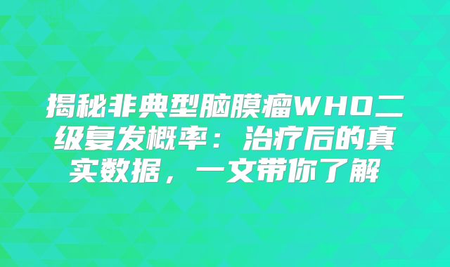 揭秘非典型脑膜瘤WHO二级复发概率：治疗后的真实数据，一文带你了解