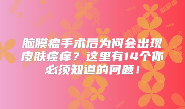 脑膜瘤手术后为何会出现皮肤瘙痒？这里有14个你必须知道的问题！