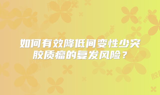 如何有效降低间变性少突胶质瘤的复发风险？