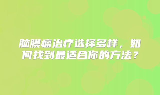 脑膜瘤治疗选择多样，如何找到最适合你的方法？