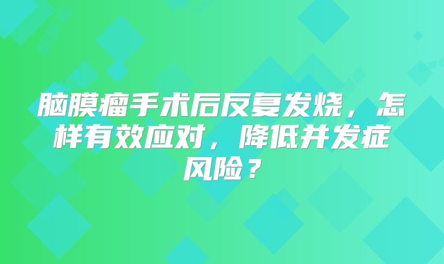 脑膜瘤手术后反复发烧，怎样有效应对，降低并发症风险？
