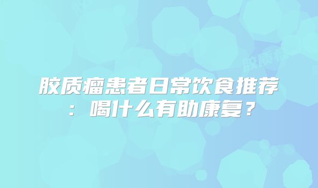 胶质瘤患者日常饮食推荐：喝什么有助康复？