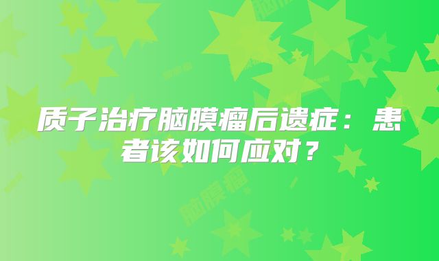 质子治疗脑膜瘤后遗症：患者该如何应对？