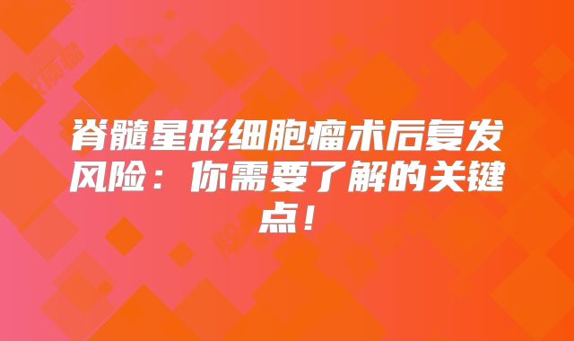脊髓星形细胞瘤术后复发风险：你需要了解的关键点！