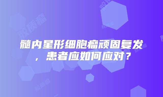 髓内星形细胞瘤顽固复发，患者应如何应对？