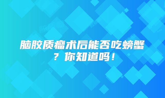 脑胶质瘤术后能否吃螃蟹？你知道吗！