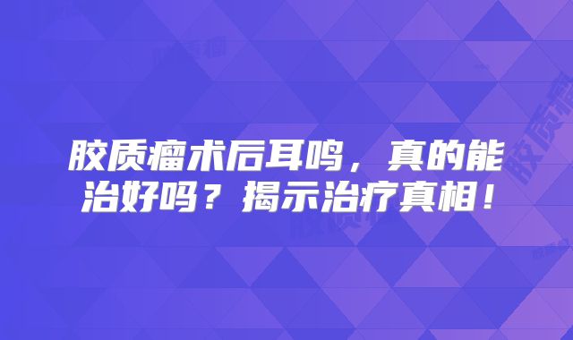 胶质瘤术后耳鸣，真的能治好吗？揭示治疗真相！