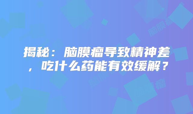 揭秘：脑膜瘤导致精神差，吃什么药能有效缓解？