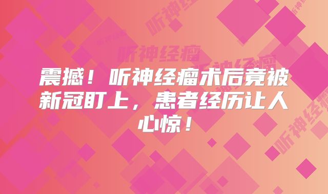 震撼！听神经瘤术后竟被新冠盯上，患者经历让人心惊！
