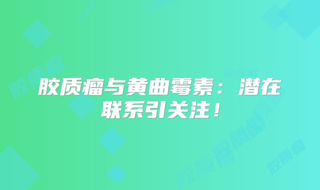 胶质瘤与黄曲霉素：潜在联系引关注！