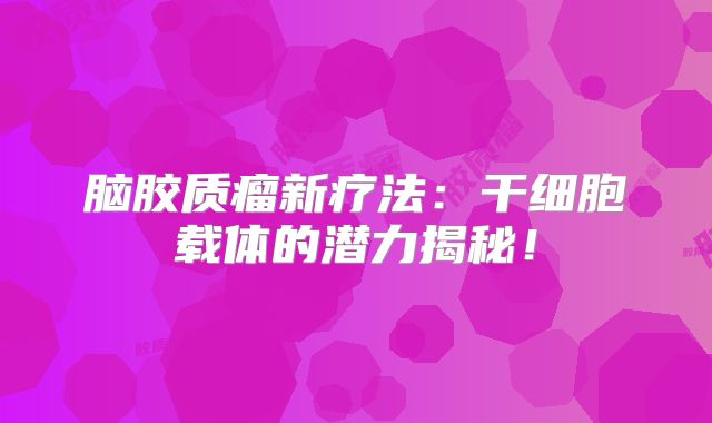 脑胶质瘤新疗法：干细胞载体的潜力揭秘！