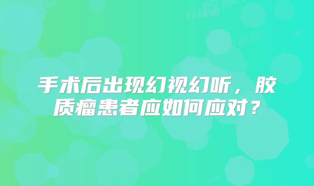手术后出现幻视幻听，胶质瘤患者应如何应对？