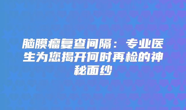 脑膜瘤复查间隔：专业医生为您揭开何时再检的神秘面纱