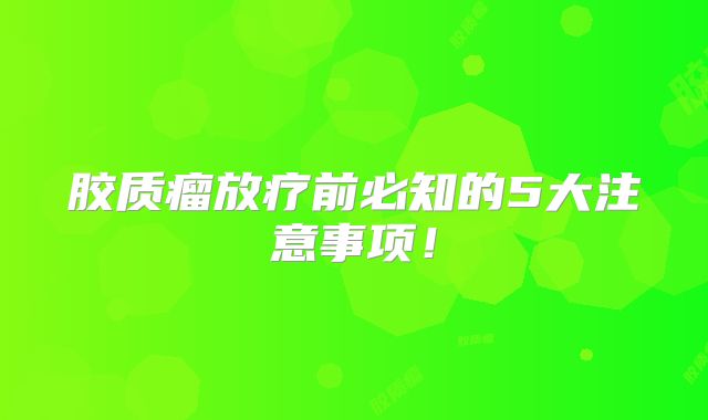 胶质瘤放疗前必知的5大注意事项！