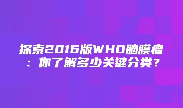 探索2016版WHO脑膜瘤：你了解多少关键分类？