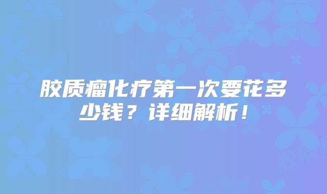 胶质瘤化疗第一次要花多少钱？详细解析！