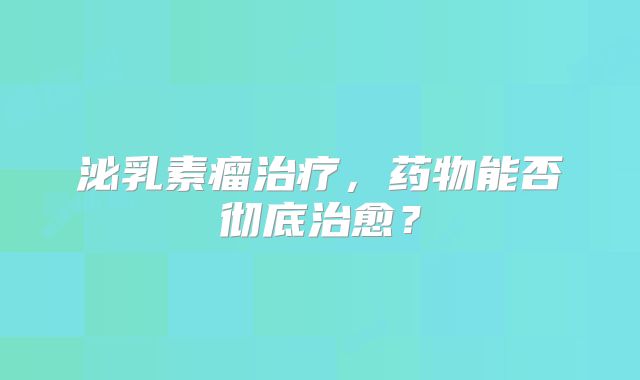 泌乳素瘤治疗，药物能否彻底治愈？