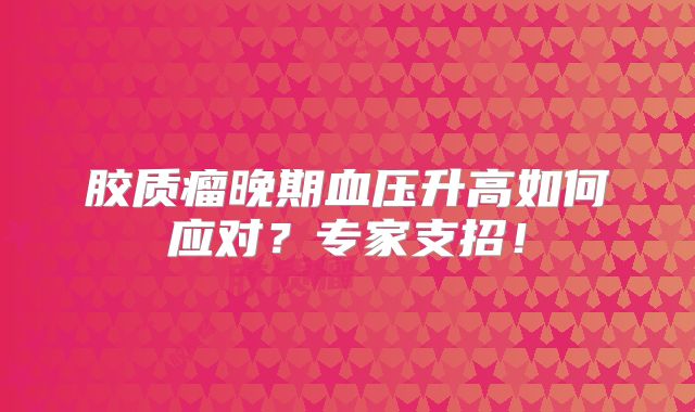 胶质瘤晚期血压升高如何应对？专家支招！