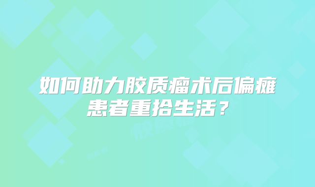 如何助力胶质瘤术后偏瘫患者重拾生活？