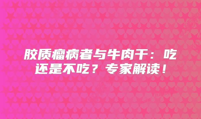 胶质瘤病者与牛肉干：吃还是不吃？专家解读！