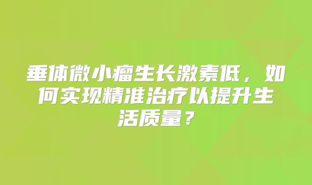 垂体微小瘤生长激素低，如何实现精准治疗以提升生活质量？
