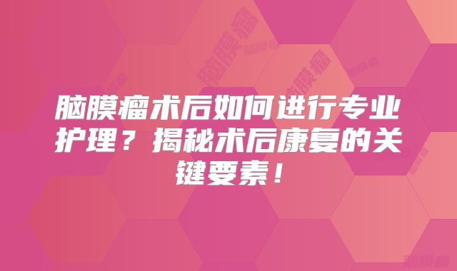 脑膜瘤术后如何进行专业护理？揭秘术后康复的关键要素！