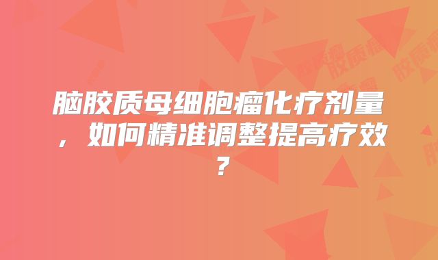 脑胶质母细胞瘤化疗剂量，如何精准调整提高疗效？