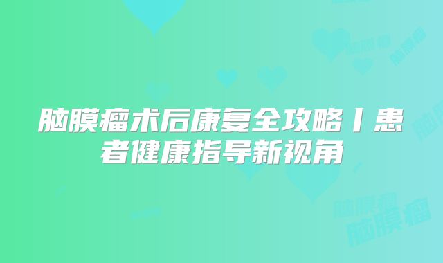 脑膜瘤术后康复全攻略丨患者健康指导新视角