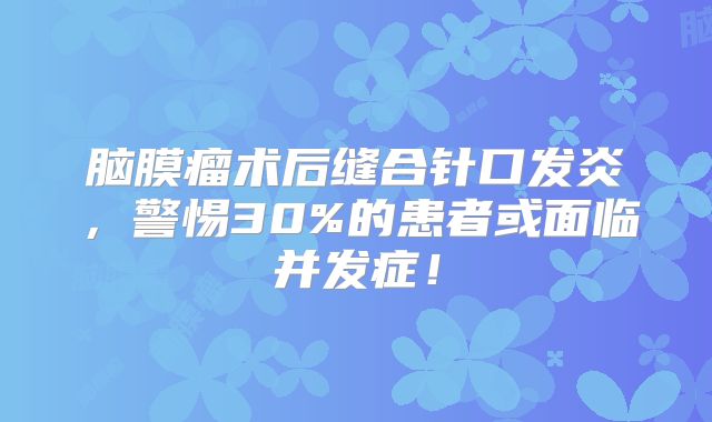 脑膜瘤术后缝合针口发炎，警惕30%的患者或面临并发症！