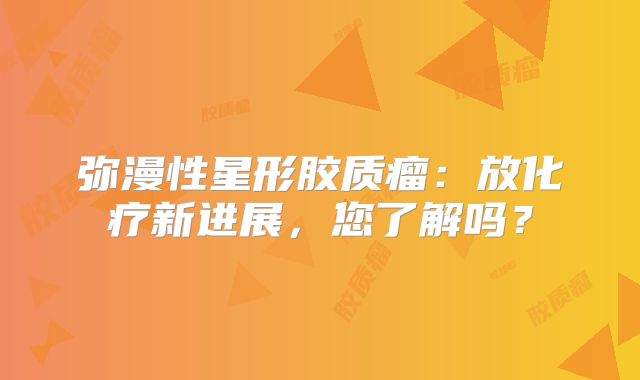 弥漫性星形胶质瘤：放化疗新进展，您了解吗？