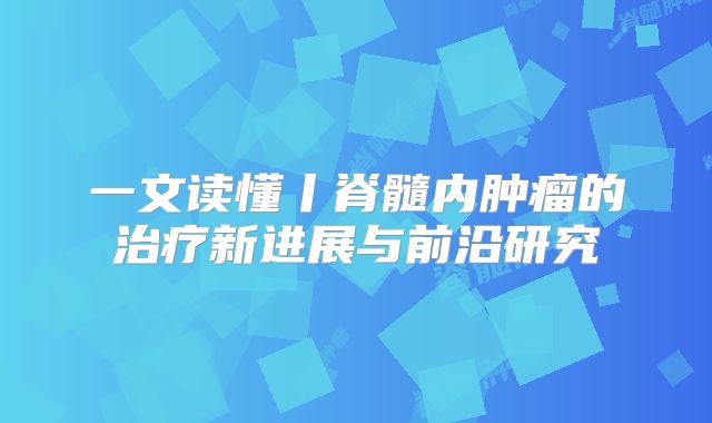 一文读懂丨脊髓内肿瘤的治疗新进展与前沿研究