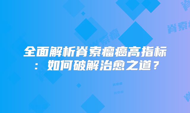 全面解析脊索瘤癌高指标：如何破解治愈之道？