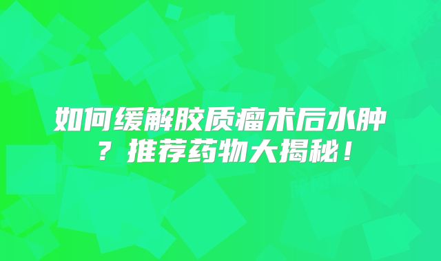 如何缓解胶质瘤术后水肿？推荐药物大揭秘！
