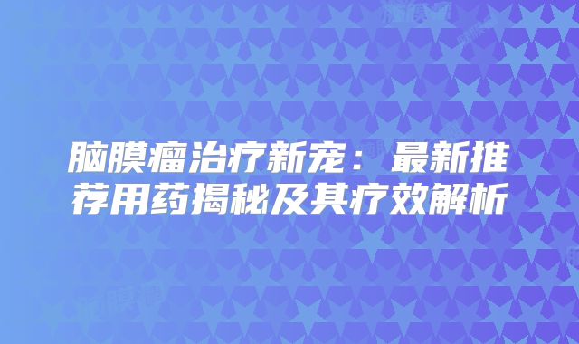 脑膜瘤治疗新宠：最新推荐用药揭秘及其疗效解析