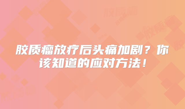 胶质瘤放疗后头痛加剧？你该知道的应对方法！
