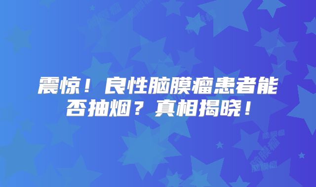 震惊！良性脑膜瘤患者能否抽烟？真相揭晓！