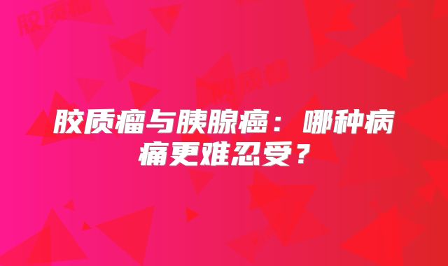 胶质瘤与胰腺癌：哪种病痛更难忍受？