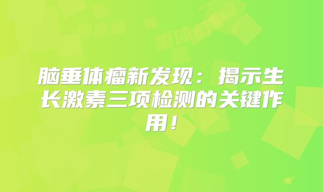 脑垂体瘤新发现：揭示生长激素三项检测的关键作用！