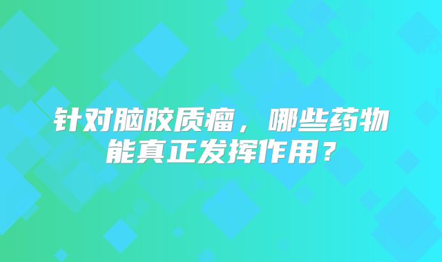 针对脑胶质瘤，哪些药物能真正发挥作用？