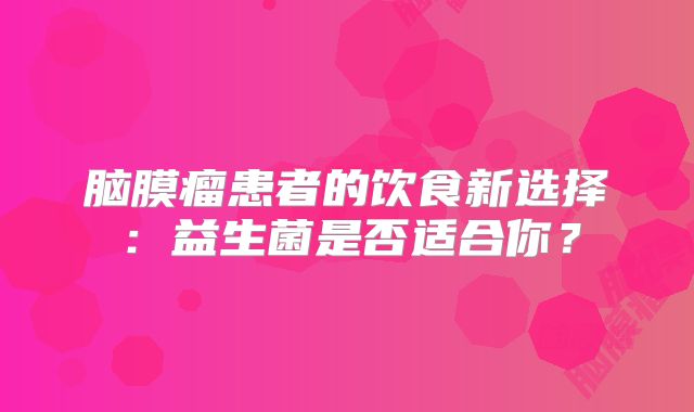 脑膜瘤患者的饮食新选择：益生菌是否适合你？