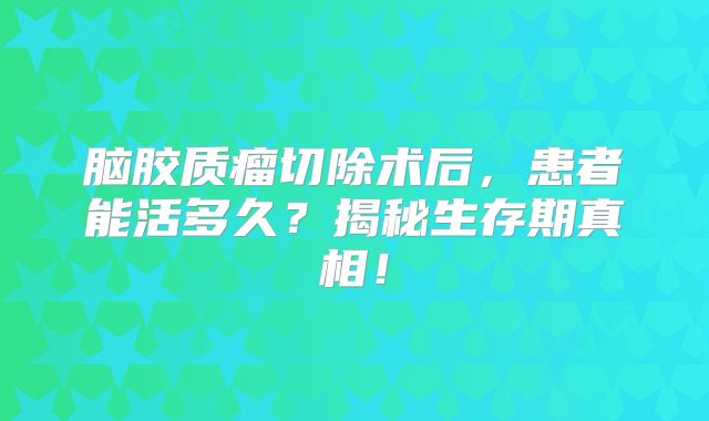 脑胶质瘤切除术后，患者能活多久？揭秘生存期真相！