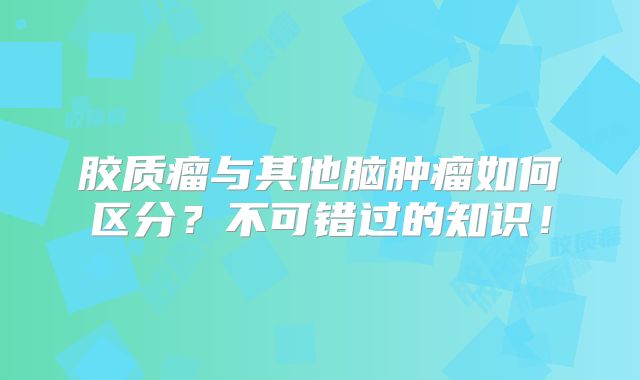 胶质瘤与其他脑肿瘤如何区分？不可错过的知识！