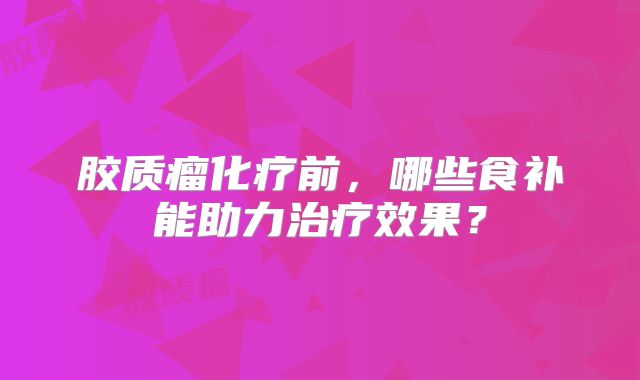胶质瘤化疗前，哪些食补能助力治疗效果？