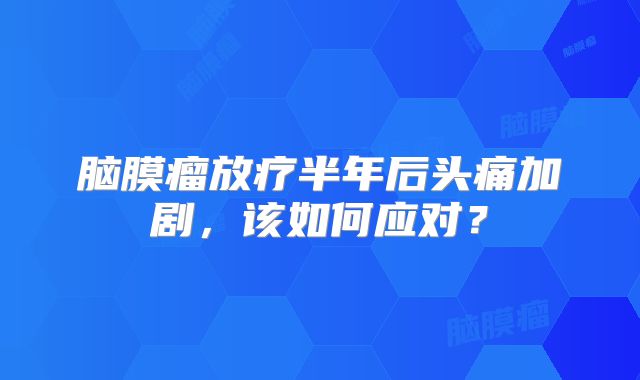 脑膜瘤放疗半年后头痛加剧，该如何应对？