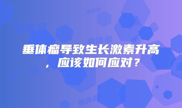垂体瘤导致生长激素升高，应该如何应对？